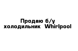 Продаю б/у холодильник  Whirlpool 